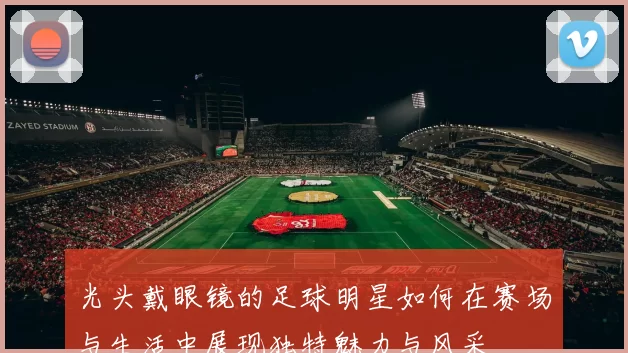 光头戴眼镜的足球明星如何在赛场与生活中展现独特魅力与风采