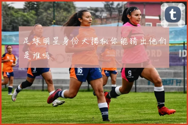 足球明星身份大揭秘你能猜出他们是谁吗