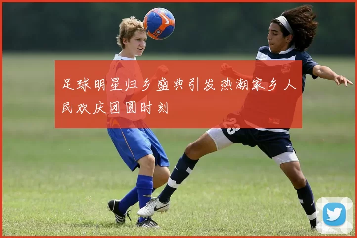 足球明星归乡盛典引发热潮家乡人民欢庆团圆时刻