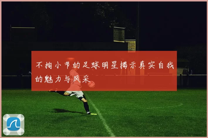 不拘小节的足球明星揭示真实自我的魅力与风采