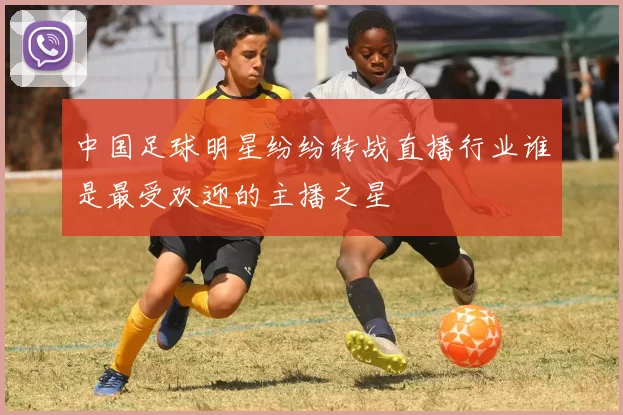 中国足球明星纷纷转战直播行业谁是最受欢迎的主播之星