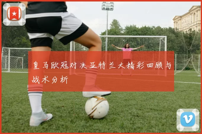 皇马欧冠对决亚特兰大精彩回顾与战术分析
