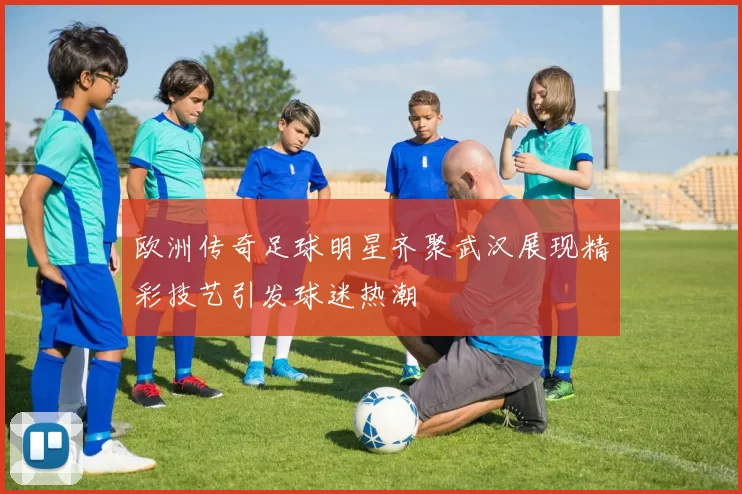欧洲传奇足球明星齐聚武汉展现精彩技艺引发球迷热潮