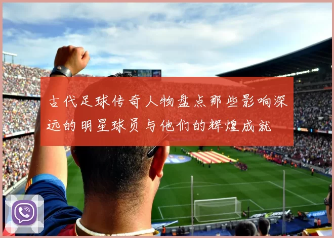 古代足球传奇人物盘点那些影响深远的明星球员与他们的辉煌成就