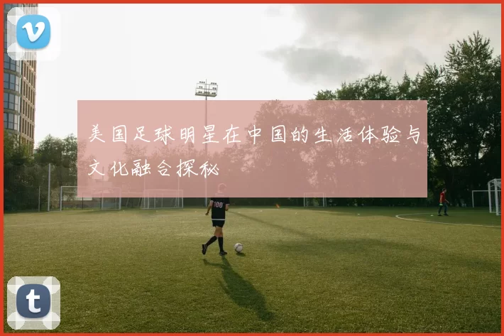 美国足球明星在中国的生活体验与文化融合探秘
