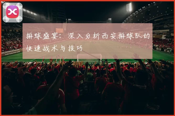 排球盛宴：深入分析西安排球队的快速战术与技巧