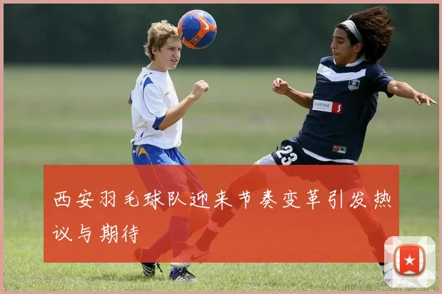 西安羽毛球队迎来节奏变革引发热议与期待
