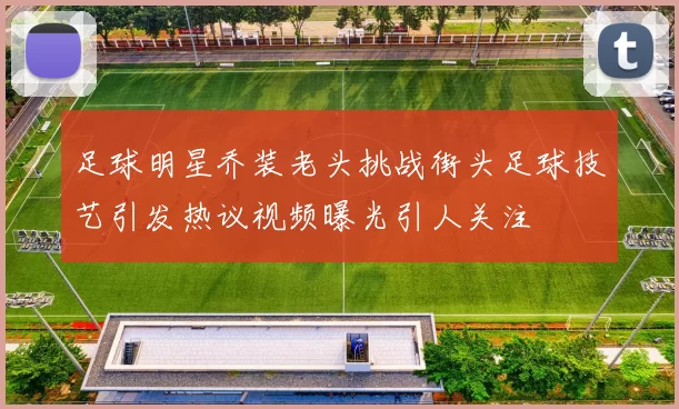 足球明星乔装老头挑战街头足球技艺引发热议视频曝光引人关注
