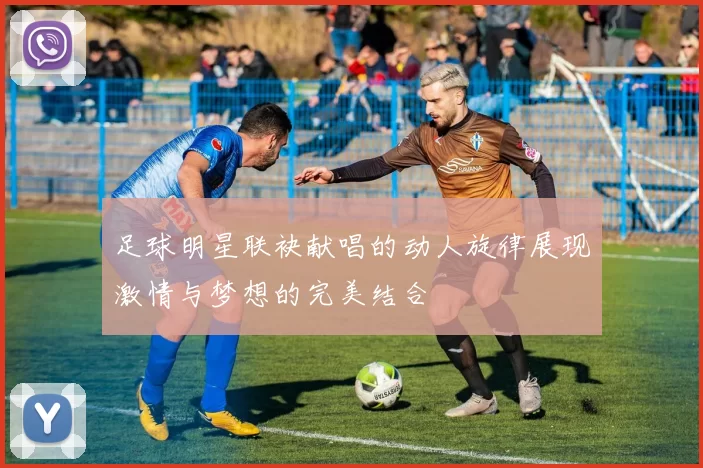 足球明星联袂献唱的动人旋律展现激情与梦想的完美结合