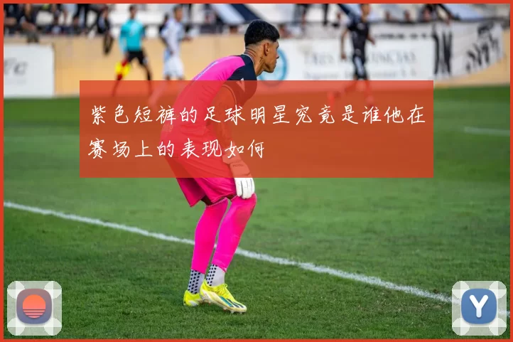紫色短裤的足球明星究竟是谁他在赛场上的表现如何