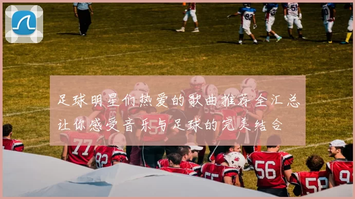 足球明星们热爱的歌曲推荐全汇总让你感受音乐与足球的完美结合