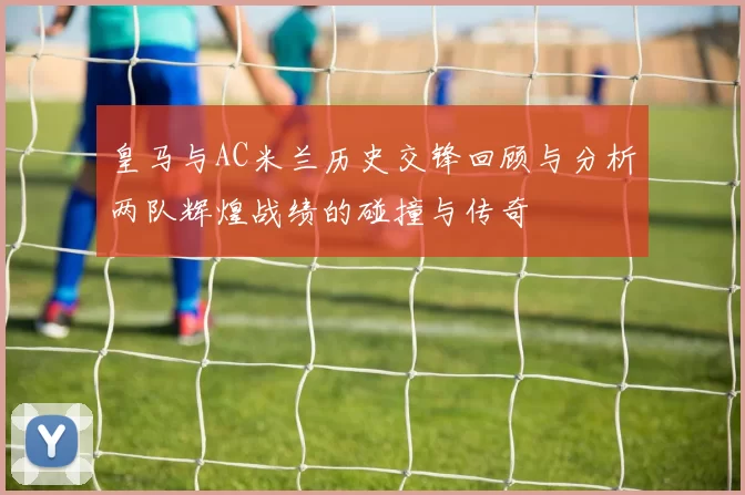 皇马与AC米兰历史交锋回顾与分析两队辉煌战绩的碰撞与传奇