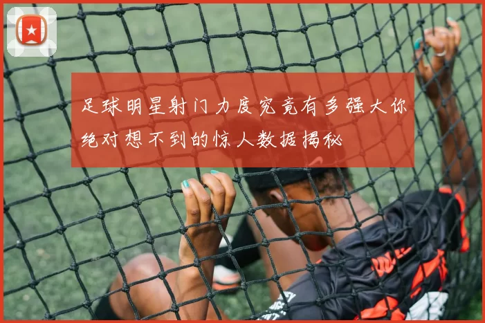 足球明星射门力度究竟有多强大你绝对想不到的惊人数据揭秘