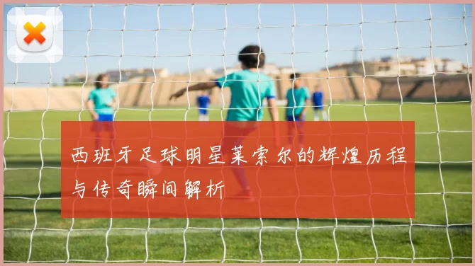 西班牙足球明星莱索尔的辉煌历程与传奇瞬间解析