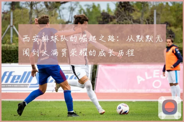 西安排球队的崛起之路：从默默无闻到大满贯荣耀的成长历程