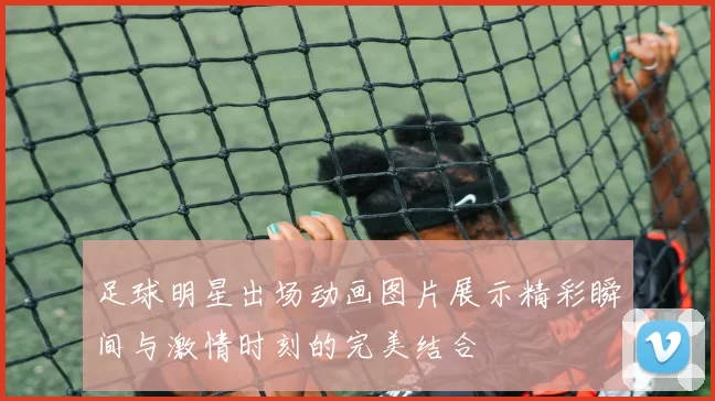 足球明星出场动画图片展示精彩瞬间与激情时刻的完美结合