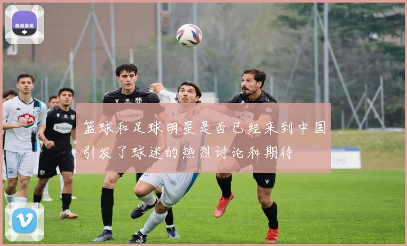 篮球和足球明星是否已经来到中国引发了球迷的热烈讨论和期待