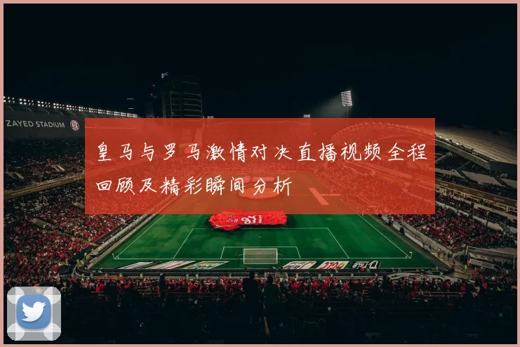 皇马与罗马激情对决直播视频全程回顾及精彩瞬间分析