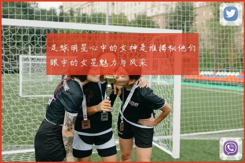 足球明星心中的女神是谁揭秘他们眼中的女星魅力与风采
