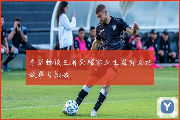 李芳畅谈王者荣耀职业生涯背后的故事与挑战