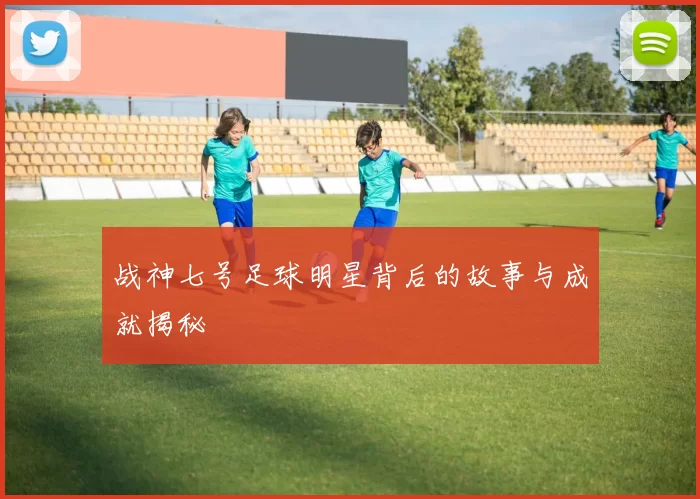 战神七号足球明星背后的故事与成就揭秘