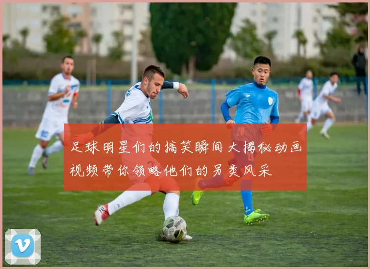足球明星们的搞笑瞬间大揭秘动画视频带你领略他们的另类风采
