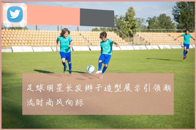 足球明星长发辫子造型展示引领潮流时尚风向标