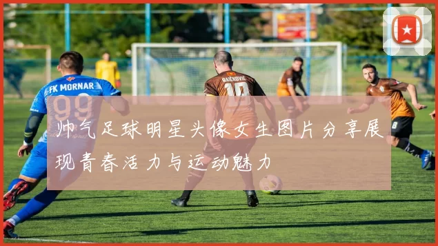 帅气足球明星头像女生图片分享展现青春活力与运动魅力