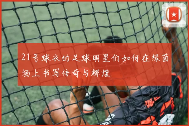 21号球衣的足球明星们如何在绿茵场上书写传奇与辉煌