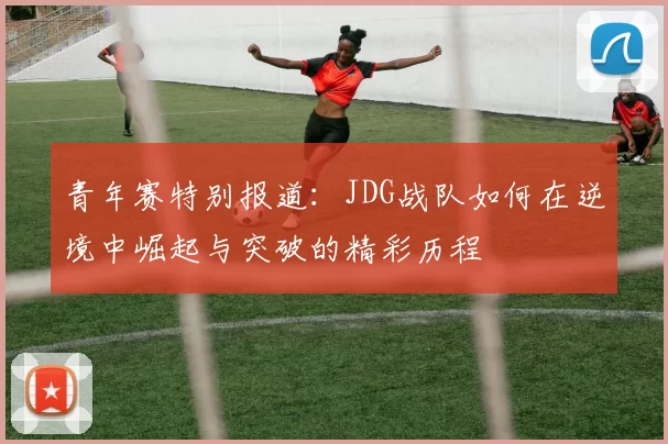 青年赛特别报道：JDG战队如何在逆境中崛起与突破的精彩历程