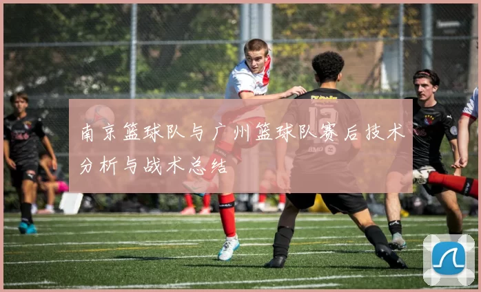 南京篮球队与广州篮球队赛后技术分析与战术总结