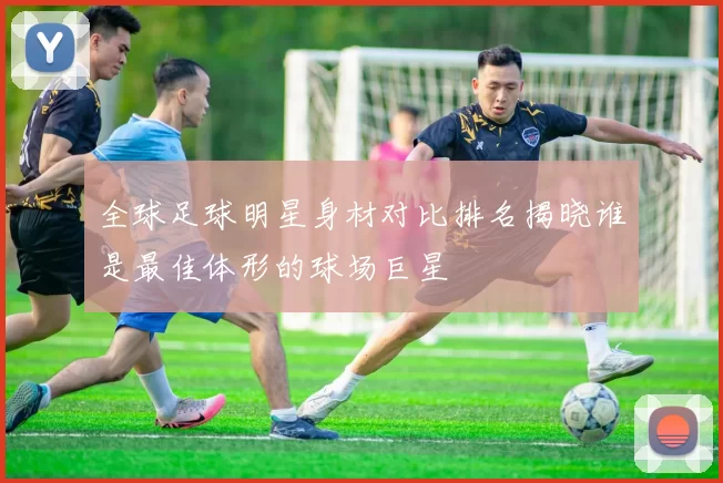 全球足球明星身材对比排名揭晓谁是最佳体形的球场巨星