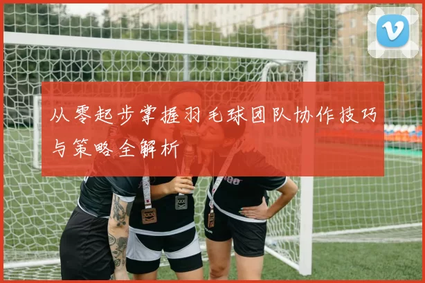 从零起步掌握羽毛球团队协作技巧与策略全解析