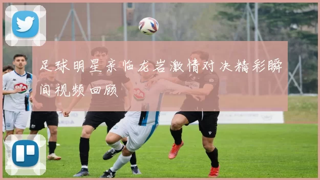 足球明星亲临龙岩激情对决精彩瞬间视频回顾