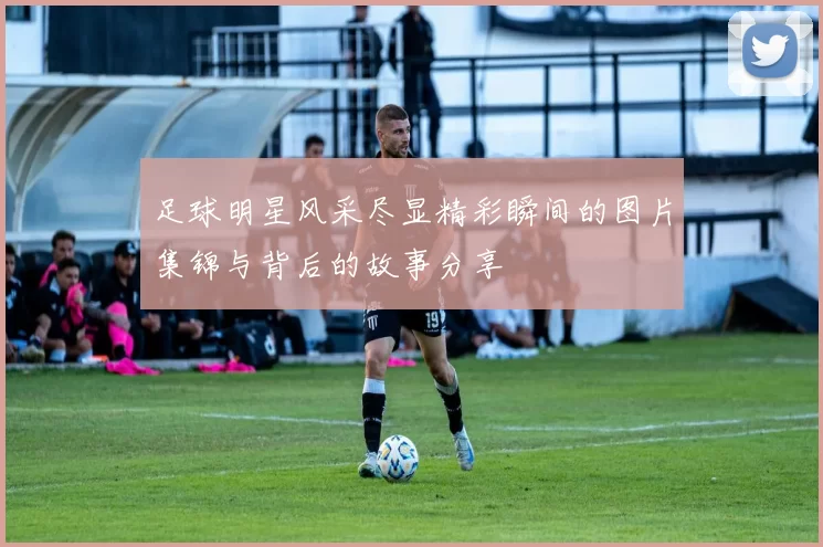 足球明星风采尽显精彩瞬间的图片集锦与背后的故事分享